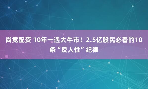 尚竞配资 10年一遇大牛市！2.5亿股民必看的10条“反人性”纪律