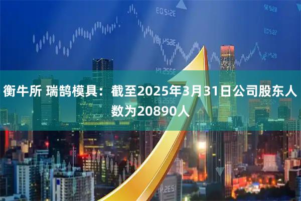 衡牛所 瑞鹄模具：截至2025年3月31日公司股东人数为20890人