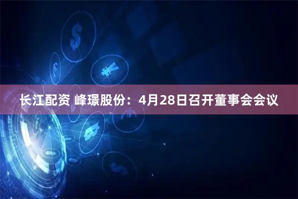 长江配资 峰璟股份：4月28日召开董事会会议