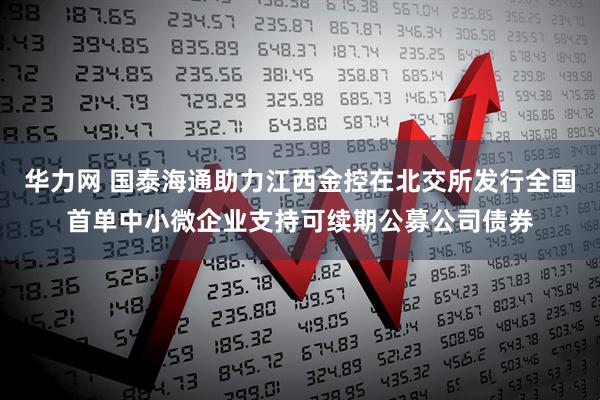 华力网 国泰海通助力江西金控在北交所发行全国首单中小微企业支持可续期公募公司债券