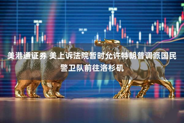 美港通证券 美上诉法院暂时允许特朗普调派国民警卫队前往洛杉矶