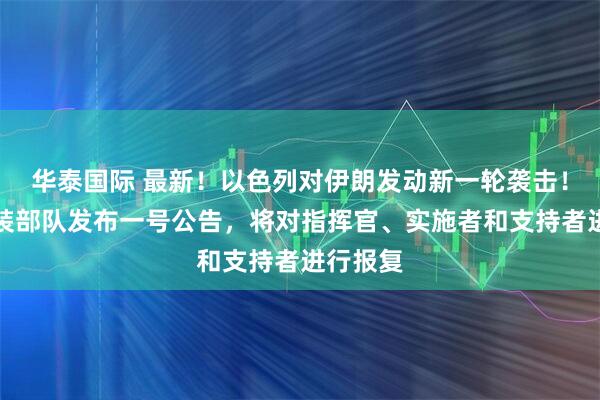 华泰国际 最新！以色列对伊朗发动新一轮袭击！伊朗武装部队发布一号公告，将对指挥官、实施者和支持者进行报复