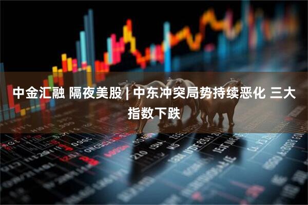 中金汇融 隔夜美股 | 中东冲突局势持续恶化 三大指数下跌