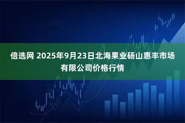 倍选网 2025年9月23日北海果业砀山惠丰市场有限公司价格行情