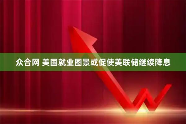 众合网 美国就业图景或促使美联储继续降息