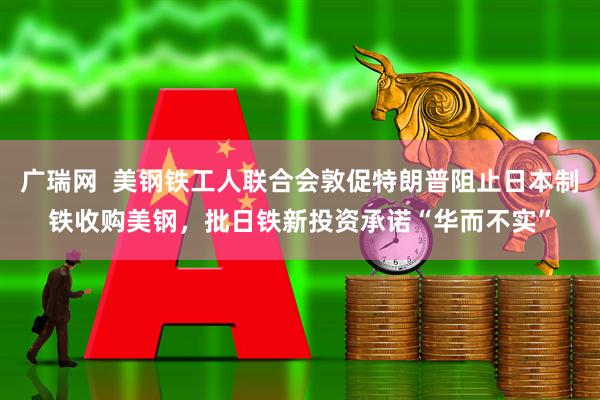 广瑞网  美钢铁工人联合会敦促特朗普阻止日本制铁收购美钢，批日铁新投资承诺“华而不实”