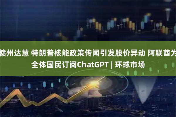 赣州达慧 特朗普核能政策传闻引发股价异动 阿联酋为全体国民订阅ChatGPT | 环球市场