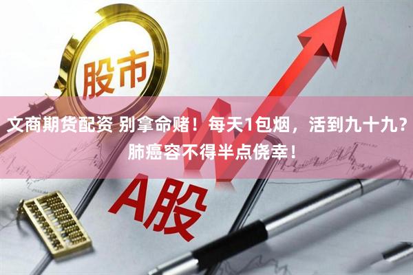 文商期货配资 别拿命赌！每天1包烟，活到九十九？  肺癌容不得半点侥幸！
