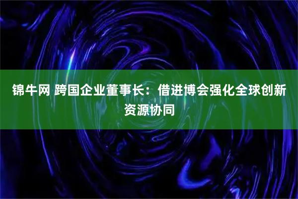 锦牛网 跨国企业董事长：借进博会强化全球创新资源协同