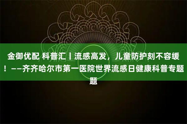 金御优配 科普汇丨流感高发，儿童防护刻不容缓！——齐齐哈尔市第一医院世界流感日健康科普专题