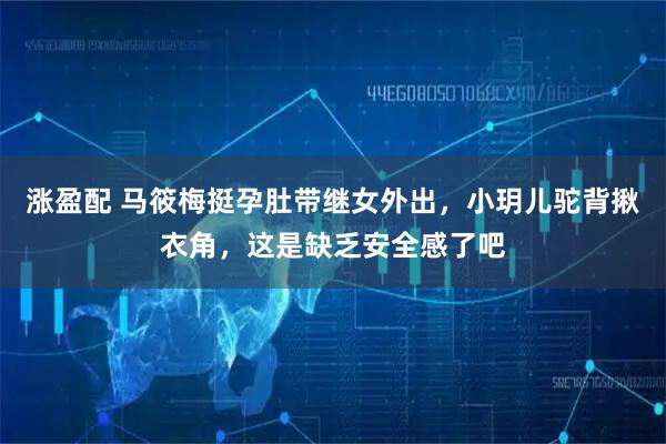 涨盈配 马筱梅挺孕肚带继女外出，小玥儿驼背揪衣角，这是缺乏安全感了吧