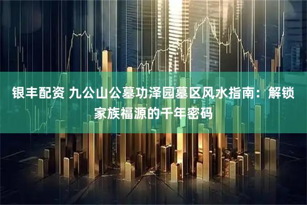 银丰配资 九公山公墓功泽园墓区风水指南：解锁家族福源的千年密码