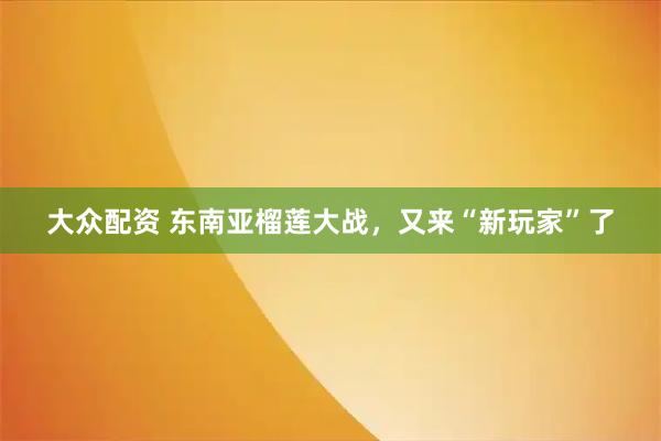 大众配资 东南亚榴莲大战，又来“新玩家”了