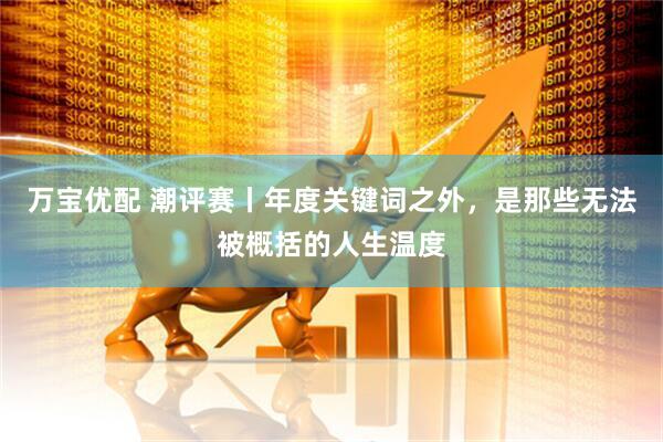 万宝优配 潮评赛丨年度关键词之外，是那些无法被概括的人生温度