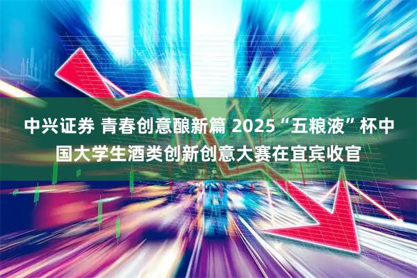 中兴证券 青春创意酿新篇 2025“五粮液”杯中国大学生酒类创新创意大赛在宜宾收官