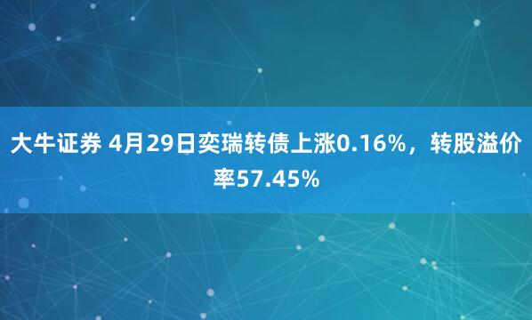 大牛证券 4月29日奕瑞转债上涨0.16%，转股溢价率57.45%
