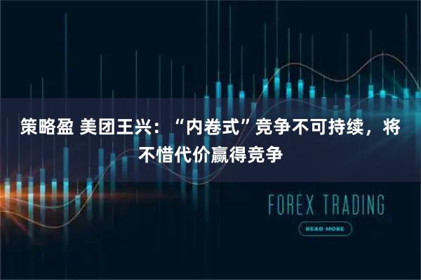 策略盈 美团王兴：“内卷式”竞争不可持续，将不惜代价赢得竞争