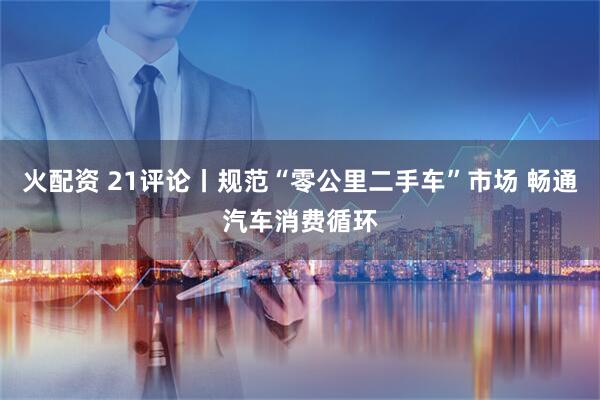 火配资 21评论丨规范“零公里二手车”市场 畅通汽车消费循环
