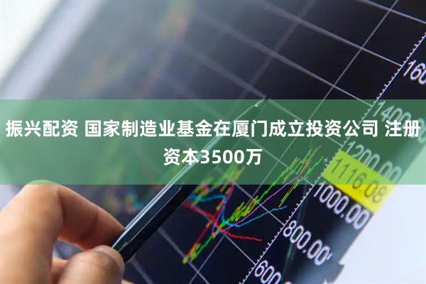 振兴配资 国家制造业基金在厦门成立投资公司 注册资本3500万