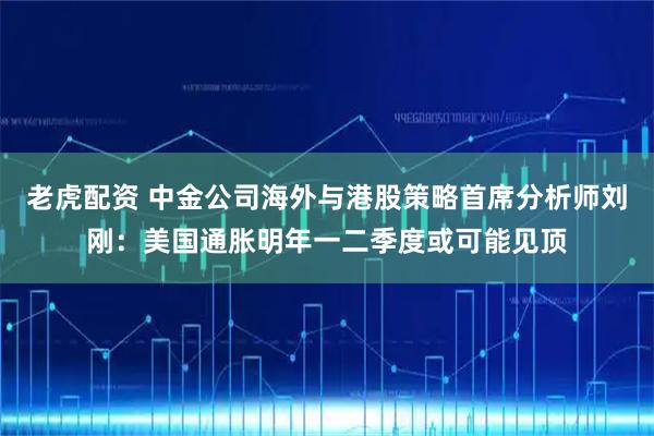 老虎配资 中金公司海外与港股策略首席分析师刘刚：美国通胀明年一二季度或可能见顶