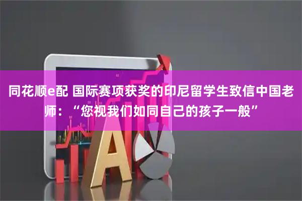 同花顺e配 国际赛项获奖的印尼留学生致信中国老师：“您视我们如同自己的孩子一般”
