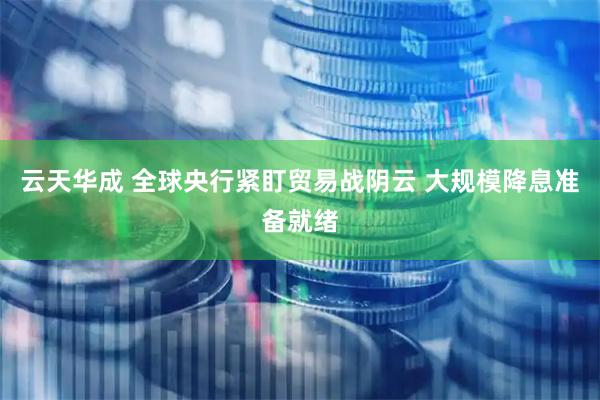 云天华成 全球央行紧盯贸易战阴云 大规模降息准备就绪