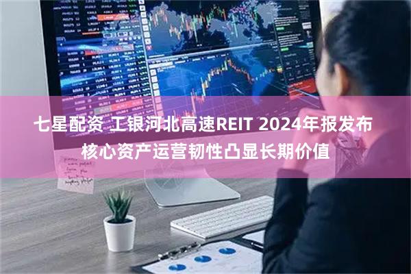 七星配资 工银河北高速REIT 2024年报发布 核心资产运营韧性凸显长期价值