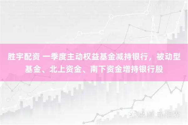 胜宇配资 一季度主动权益基金减持银行，被动型基金、北上资金、南下资金增持银行股