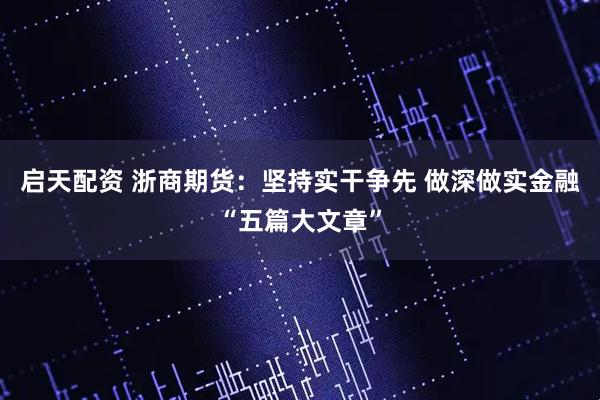 启天配资 浙商期货：坚持实干争先 做深做实金融“五篇大文章”