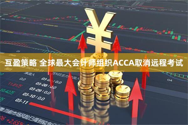 互盈策略 全球最大会计师组织ACCA取消远程考试