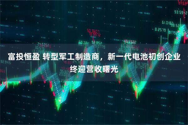 富投恒盈 转型军工制造商，新一代电池初创企业终迎营收曙光