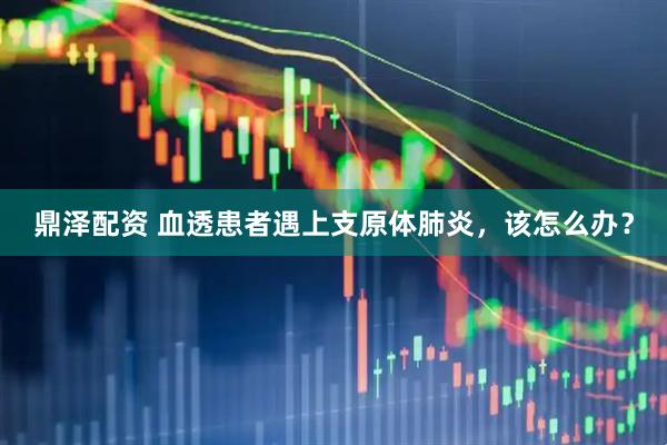 鼎泽配资 血透患者遇上支原体肺炎，该怎么办？