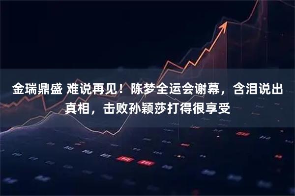 金瑞鼎盛 难说再见！陈梦全运会谢幕，含泪说出真相，击败孙颖莎打得很享受