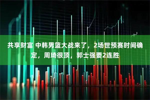 共享财富 中韩男篮大战来了，2场世预赛时间确定，周琦很顶，郭士强要2连胜