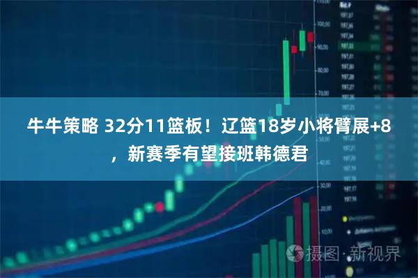 牛牛策略 32分11篮板！辽篮18岁小将臂展+8，新赛季有望接班韩德君