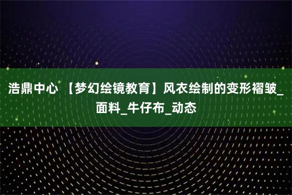 浩鼎中心 【梦幻绘镜教育】风衣绘制的变形褶皱_面料_牛仔布_动态