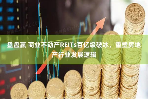 盘盘赢 商业不动产REITs百亿级破冰，重塑房地产行业发展逻辑