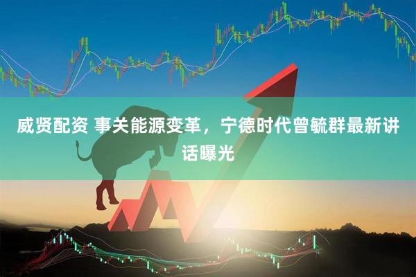威贤配资 事关能源变革，宁德时代曾毓群最新讲话曝光